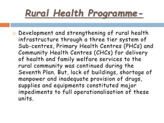 Rural Health Programme-
 Development and strengthening of rural health
infrastructure through a three tier system of
Sub-centres, Primary Health Centres (PHCs) and
Community Health Centres (CHCs) for delivery
of health and family welfare services to the
rural community was continued during the
Seventh Plan. But, lack of buildings, shortage of
manpower and inadequate provision of drugs,
supplies and equipments constituted major
impediments to full operationalisation of these
units.
 