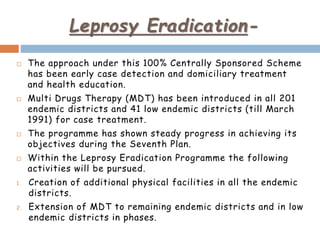 Leprosy Eradication-
 The approach under this 100% Centrally Sponsored Scheme
has been early case detection and domiciliary treatment
and health education.
 Multi Drugs Therapy (MDT) has been introduced in all 201
endemic districts and 41 low endemic districts (till March
1991) for case treatment.
 The programme has shown steady progress in achieving its
objectives during the Seventh Plan.
 Within the Leprosy Eradication Programme the following
activities will be pursued.
1. Creation of additional physical facilities in all the endemic
districts.
2. Extension of MDT to remaining endemic districts and in low
endemic districts in phases.
 