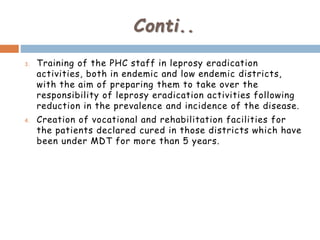 Conti..
3. Training of the PHC staff in leprosy eradication
activities, both in endemic and low endemic districts,
with the aim of preparing them to take over the
responsibility of leprosy eradication activities following
reduction in the prevalence and incidence of the disease.
4. Creation of vocational and rehabilitation facilities for
the patients declared cured in those districts which have
been under MDT for more than 5 years.
 