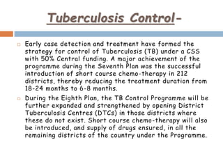 Tuberculosis Control-
 Early case detection and treatment have formed the
strategy for control of Tuberculosis (TB) under a CSS
with 50% Central funding. A major achievement of the
programme during the Seventh Plan was the successful
introduction of short course chemo-therapy in 212
districts, thereby reducing the treatment duration from
18-24 months to 6-8 months.
 During the Eighth Plan, the TB Control Programme will be
further expanded and strengthened by opening District
Tuberculosis Centres (DTCs) in those districts where
these do not exist. Short course chemo-therapy will also
be introduced, and supply of drugs ensured, in all the
remaining districts of the country under the Programme.
 
