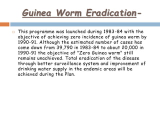 Guinea Worm Eradication-
 This programme was launched during 1983-84 with the
objective of achieving zero incidence of guinea worm by
1990-91. Although the estimated number of cases has
come down from 39,790 in 1983-84 to about 20,000 in
1990-91 the objective of "Zero Guinea worm" still
remains unachieved. Total eradication of the disease
through better surveillance system and improvement of
drinking water supply in the endemic areas will be
achieved during the Plan.
 