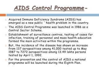 AIDS Control Programme-
 Acquired Immuno Deficiency Syndrome (AIDS) has
emerged as a new public ' health problem in the country.
 The AIDS Control Programme was launched in 1986 as a
Central Sector Scheme.
 Establishment of surveillance centres, testing of cases for
infection, training of personnel and mass health education
formed the main activities within the programme.
 But, the incidence of the disease has shown an increase
from 137 seropositives among 41,000 tested up to May
1987 to 7272 seropositives among 13.49 lakhs persons
tested by April 1, 1992.
 For the prevention and the control of AIDS a national
programme will be launched during the Eighth Plan.
 