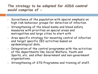 The strategy to be adopted for AIDS control
would comprise of -
1. Surveillance of the population with special emphasis on
high risk behaviour groups for detection of infection.
2. Strengthening of the blood banks and blood safety
measures with priorities on special areas and
metropolitan and large cities to start with
3. Area specific strategy for mounting control of infection
and target specific IEC activities based on
epidemiological data.
4. Integration of the control programme with the activities
of the departments like Social Welfare, Youth and
Sports, etc. and other Government and non-government
organisations.
5. Strengthening of STD Programme and training of staff.
 