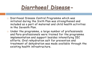 Diarrhoeal Disease-
 Diarrhoeal Disease Control Programme which was
initiated during the Sixth Plan was strengthened and
included as a part of maternal and child health activities
in the Seventh Plan.
 Under the programme, a large number of professionals
and Para-professionals were trained for the programme
implementation and support besides intensifying IEC
efforts. Oral rehydration salt for prevention and
treatment of dehydration was made available through the
existing health infrastructure.
 