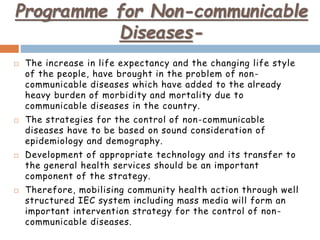 Programme for Non-communicable
Diseases-
 The increase in life expectancy and the changing life style
of the people, have brought in the problem of non-
communicable diseases which have added to the already
heavy burden of morbidity and mortality due to
communicable diseases in the country.
 The strategies for the control of non-communicable
diseases have to be based on sound consideration of
epidemiology and demography.
 Development of appropriate technology and its transfer to
the general health services should be an important
component of the strategy.
 Therefore, mobilising community health action through well
structured IEC system including mass media will form an
important intervention strategy for the control of non-
communicable diseases.
 