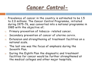 Cancer Control-
 Prevalence of cancer in the country is estimated to be 1.5
to 2.0 millions. The Cancer Control Programme, initiated
during 1975-76, was converted into a national programme in
1985 with the objective of;
1) Primary prevention of tobacco- related cancer.
2) Secondary prevention of cancer of uterine cervix.
3) Extension and strengthening of treatment facilities on a
national scale.
4) The last one was the focus of emphasis during the
Seventh Plan.
 During the Eighth Plan the diagnostic and treatment
facilities for cancer would be further strengthened at
the medical colleges and other major hospitals.
 