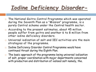 Iodine Deficiency Disorder-
 The National Goitre Control Programme which was operated
during the Seventh Plan as a "Mission" programme, is a
purely Central scheme under the Central health sector.
 According to the present estimates, about 45 million
people suffer from goitre and another 6 to 8 million from
other iodine deficiency disorders.
 Universal iodization of salt and IEC activities are the main
strategies of the programme.
 Iodine Deficiency Disorder Control Programme would have
continued thrust during the Eighth Plan.
 The basic approach of the programme being universal iodization
of salt, proper coordination with major departments concerned
with production and distribution of iodised salt namely, the.
 