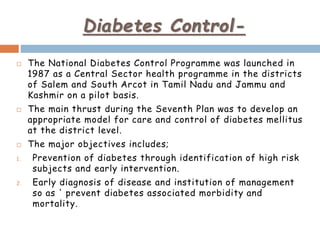 Diabetes Control-
 The National Diabetes Control Programme was launched in
1987 as a Central Sector health programme in the districts
of Salem and South Arcot in Tamil Nadu and Jammu and
Kashmir on a pilot basis.
 The main thrust during the Seventh Plan was to develop an
appropriate model for care and control of diabetes mellitus
at the district level.
 The major objectives includes;
1. Prevention of diabetes through identification of high risk
subjects and early intervention.
2. Early diagnosis of disease and institution of management
so as ' prevent diabetes associated morbidity and
mortality.
 