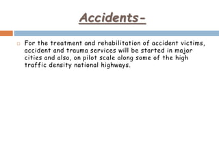 Accidents-
 For the treatment and rehabilitation of accident victims,
accident and trauma services will be started in major
cities and also, on pilot scale along some of the high
traffic density national highways.
 
