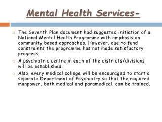 Mental Health Services-
 The Seventh Plan document had suggested initiation of a
National Mental Health Programme with emphasis on
community based approaches. However, due to fund
constraints the programme has not made satisfactory
progress.
 A psychiatric centre in each of the districts/divisions
will be established.
 Also, every medical college will be encouraged to start a
separate Department of Psychiatry so that the required
manpower, both medical and paramedical, can be trained.
 