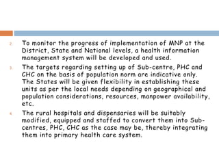2. To monitor the progress of implementation of MNP at the
District, State and National levels, a health information
management system will be developed and used.
3. The targets regarding setting up of Sub-centre, PHC and
CHC on the basis of population norm are indicative only.
The States will be given flexibility in establishing these
units as per the local needs depending on geographical and
population considerations, resources, manpower availability,
etc.
4. The rural hospitals and dispensaries will be suitably
modified, equipped and staffed to convert them into Sub-
centres, PHC, CHC as the case may be, thereby integrating
them into primary health care system.
 