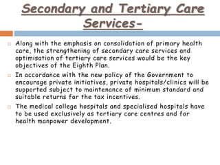 Secondary and Tertiary Care
Services-
 Along with the emphasis on consolidation of primary health
care, the strengthening of secondary care services and
optimisation of tertiary care services would be the key
objectives of the Eighth Plan.
 In accordance with the new policy of the Government to
encourage private initiatives, private hospitals/clinics will be
supported subject to maintenance of minimum standard and
suitable returns for the tax incentives.
 The medical college hospitals and specialised hospitals have
to be used exclusively as tertiary care centres and for
health manpower development.
 
