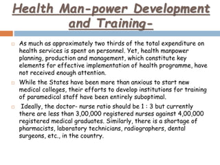 Health Man-power Development
and Training-
 As much as approximately two thirds of the total expenditure on
health services is spent on personnel. Yet, health manpower
planning, production and management, which constitute key
elements for effective implementation of health programme, have
not received enough attention.
 While the States have been more than anxious to start new
medical colleges, their efforts to develop institutions for training
of paramedical staff have been entirely suboptimal.
 Ideally, the doctor- nurse ratio should be 1 : 3 but currently
there are less than 3,00,000 registered nurses against 4,00,000
registered medical graduates. Similarly, there is a shortage of
pharmacists, laboratory technicians, radiographers, dental
surgeons, etc., in the country.
 