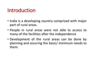 Introduction
• India is a developing country comprised with major
part of rural areas.
• People in rural areas were not able to access to
many of the facilities after the independence
• Development of the rural areas can be done by
planning and assuring the basic/ minimum needs to
them.
 