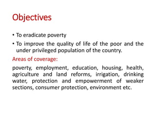 Objectives
• To eradicate poverty
• To improve the quality of life of the poor and the
under privileged population of the country.
Areas of coverage:
poverty, employment, education, housing, health,
agriculture and land reforms, irrigation, drinking
water, protection and empowerment of weaker
sections, consumer protection, environment etc.
 