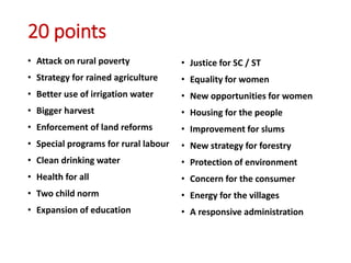 20 points
• Attack on rural poverty
• Strategy for rained agriculture
• Better use of irrigation water
• Bigger harvest
• Enforcement of land reforms
• Special programs for rural labour
• Clean drinking water
• Health for all
• Two child norm
• Expansion of education
• Justice for SC / ST
• Equality for women
• New opportunities for women
• Housing for the people
• Improvement for slums
• New strategy for forestry
• Protection of environment
• Concern for the consumer
• Energy for the villages
• A responsive administration
 