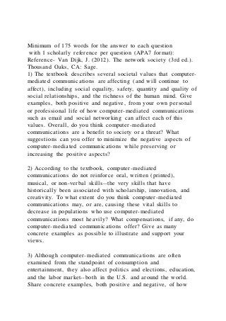 Minimum of 175 words for the answer to each question
with 1 scholarly reference per question (APA7 format):
Reference- Van Dijk, J. (2012). The network society (3rd ed.).
Thousand Oaks, CA: Sage.
1) The textbook describes several societal values that computer-
mediated communications are affecting (and will continue to
affect), including social equality, safety, quantity and quality of
social relationships, and the richness of the human mind. Give
examples, both positive and negative, from your own personal
or professional life of how computer-mediated communications
such as email and social networking can affect each of this
values. Overall, do you think computer-mediated
communications are a benefit to society or a threat? What
suggestions can you offer to minimize the negative aspects of
computer-mediated communications while preserving or
increasing the positive aspects?
2) According to the textbook, computer-mediated
communications do not reinforce oral, written (printed),
musical, or non-verbal skills--the very skills that have
historically been associated with scholarship, innovation, and
creativity. To what extent do you think computer-mediated
communications may, or are, causing these vital skills to
decrease in populations who use computer-mediated
communications most heavily? What compensations, if any, do
computer-mediated communications offer? Give as many
concrete examples as possible to illustrate and support your
views.
3) Although computer-mediated communications are often
examined from the standpoint of consumption and
entertainment, they also affect politics and elections, education,
and the labor market--both in the U.S. and around the world.
Share concrete examples, both positive and negative, of how
 