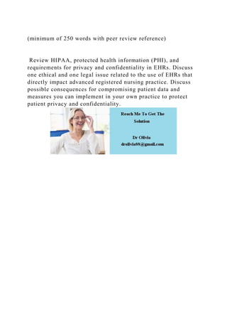 (minimum of 250 words with peer review reference)
Review HIPAA, protected health information (PHI), and
requirements for privacy and confidentiality in EHRs. Discuss
one ethical and one legal issue related to the use of EHRs that
directly impact advanced registered nursing practice. Discuss
possible consequences for compromising patient data and
measures you can implement in your own practice to protect
patient privacy and confidentiality.
 