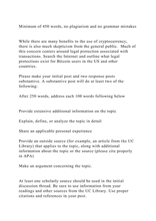 Minimum of 450 words, no plagiarism and no grammar mistakes
While there are many benefits to the use of cryptocurrency,
there is also much skepticism from the general public. Much of
this concern centers around legal protection associated with
transactions. Search the Internet and outline what legal
protections exist for Bitcoin users in the US and other
countries.
Please make your initial post and two response posts
substantive. A substantive post will do at least two of the
following:
After 250 words, address each 100 words following below
Provide extensive additional information on the topic
Explain, define, or analyze the topic in detail
Share an applicable personal experience
Provide an outside source (for example, an article from the UC
Library) that applies to the topic, along with additional
information about the topic or the source (please cite properly
in APA)
Make an argument concerning the topic.
At least one scholarly source should be used in the initial
discussion thread. Be sure to use information from your
readings and other sources from the UC Library. Use proper
citations and references in your post.
 