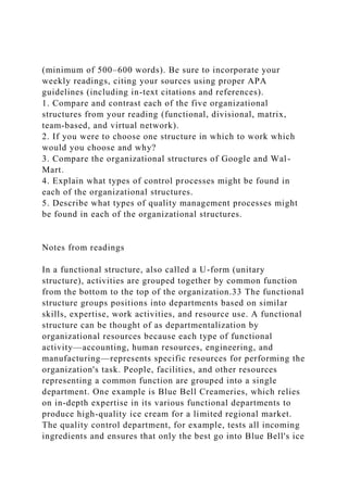 (minimum of 500–600 words). Be sure to incorporate your
weekly readings, citing your sources using proper APA
guidelines (including in-text citations and references).
1. Compare and contrast each of the five organizational
structures from your reading (functional, divisional, matrix,
team-based, and virtual network).
2. If you were to choose one structure in which to work which
would you choose and why?
3. Compare the organizational structures of Google and Wal-
Mart.
4. Explain what types of control processes might be found in
each of the organizational structures.
5. Describe what types of quality management processes might
be found in each of the organizational structures.
Notes from readings
In a functional structure, also called a U-form (unitary
structure), activities are grouped together by common function
from the bottom to the top of the organization.33 The functional
structure groups positions into departments based on similar
skills, expertise, work activities, and resource use. A functional
structure can be thought of as departmentalization by
organizational resources because each type of functional
activity—accounting, human resources, engineering, and
manufacturing—represents specific resources for performing the
organization's task. People, facilities, and other resources
representing a common function are grouped into a single
department. One example is Blue Bell Creameries, which relies
on in-depth expertise in its various functional departments to
produce high-quality ice cream for a limited regional market.
The quality control department, for example, tests all incoming
ingredients and ensures that only the best go into Blue Bell's ice
 