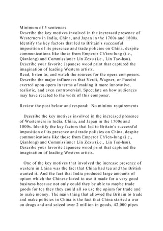 Minimum of 5 sentences
Describe the key motives involved in the increased presence of
Westerners in India, China, and Japan in the 1700s and 1800s.
Identify the key factors that led to Britain's successful
imposition of its presence and trade policies on China, despite
communications like those from Emperor Ch'ien-lung (i.e.,
Qianlong) and Commissioner Lin Zexu (i.e., Lin Tse-hsu).
Describe your favorite Japanese wood print that captured the
imagination of leading Western artists.
Read, listen to, and watch the sources for the opera composers.
Describe the major influences that Verdi, Wagner, or Puccini
exerted upon opera in terms of making it more innovative,
realistic, and even controversial. Speculate on how audiences
may have reacted to the work of this composer.
Review the post below and respond: No minimu requirements
Describe the key motives involved in the increased presence
of Westerners in India, China, and Japan in the 1700s and
1800s. Identify the key factors that led to Britain's successful
imposition of its presence and trade policies on China, despite
communications like those from Emperor Ch'ien-lung (i.e.,
Qianlong) and Commissioner Lin Zexu (i.e., Lin Tse-hsu).
Describe your favorite Japanese wood print that captured the
imagination of leading Western artists.
One of the key motives that involved the increase presence of
western in China was the fact that China had tea and the British
wanted it. And the fact that India produced large amounts of
opium which the Chinese loved to use it made for a very good
business because not only could they be able to maybe trade
goods for tea they they could all so use the opium for trade and
to make money. The main thing that allowed the Britain to trade
and make policies in China is the fact that China started a war
on drugs and and seized over 2 million in goods, 42,000 pipes
 