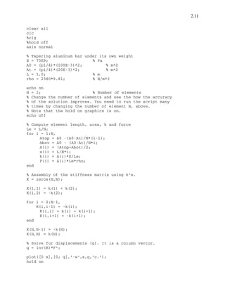 2.11
clear all
clc
%clg
%hold off
axis normal
% Tapering aluminum bar under its own weight
E = 73E9; % Pa
A0 = (pi/4)*(100E-3)^2; % m^2
At = (pi/4)*(20E-3)^2; % m^2
L = 1.0; % m
rho = 2380*9.81; % N/m^3
echo on
N = 2; % Number of elements
% Change the number of elements and see the how the accuracy
% of the solution improves. You need to run the script many
% times by changing the number of element N, above.
% Note that the hold on graphics is on.
echo off
% Compute element length, area, k and force
Le = L/N;
for i = 1:N,
Atop = A0 -(A0-At)/N*(i-1);
Abot = A0 - (A0-At)/N*i;
A(i) = (Atop+Abot)/2;
x(i) = L/N*i;
k(i) = A(i)*E/Le;
F(i) = A(i)*Le*rho;
end
% Assembly of the stiffness matrix using k's.
K = zeros(N,N);
K(1,1) = k(1) + k(2);
K(1,2) = -k(2);
for i = 2:N-1,
K(i,i-1) = -k(i);
K(i,i) = k(i) + k(i+1);
K(i,i+1) = -k(i+1);
end
K(N,N-1) = -k(N);
K(N,N) = k(N);
% Solve for displacements {q}. It is a column vector.
q = inv(K)*F';
plot([0 x],[0; q],'-w',x,q,'c.');
hold on
 