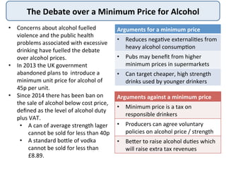The	
  Debate	
  over	
  a	
  Minimum	
  Price	
  for	
  Alcohol	
  
•  Concerns	
  about	
  alcohol	
  fuelled	
  
violen...