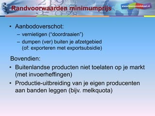www.economielokaal.nl
Randvoorwaarden minimumprijs
• Aanbodoverschot:
– vernietigen (“doordraaien”)
– dumpen (ver) buiten je afzetgebied
(of: exporteren met exportsubsidie)
Bovendien:
• Buitenlandse producten niet toelaten op je markt
(met invoerheffingen)
• Productie-uitbreiding van je eigen producenten
aan banden leggen (bijv. melkquota)
 