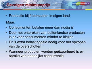www.economielokaal.nl
Gevolgen minimumprijs
• Productie blijft behouden in eigen land
Maar:
• Consumenten betalen meer dan nodig is
• Door het ontbreken van buitenlandse producten
is er voor consumenten minder te kiezen
• Er is extra belastinggeld nodig voor het opkopen
van de overschotten
• Wanneer producten worden geëxporteerd is er
sprake van oneerlijke concurrentie
 