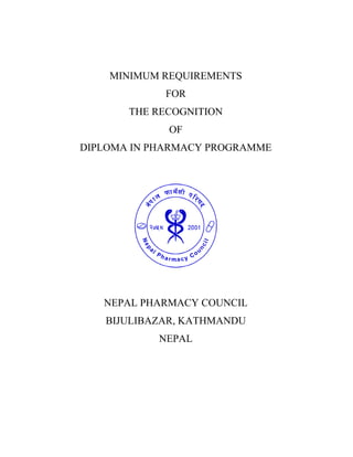 MINIMUM REQUIREMENTS
FOR
THE RECOGNITION
OF
DIPLOMA IN PHARMACY PROGRAMME
NEPAL PHARMACY COUNCIL
BIJULIBAZAR, KATHMANDU
NEPAL
 