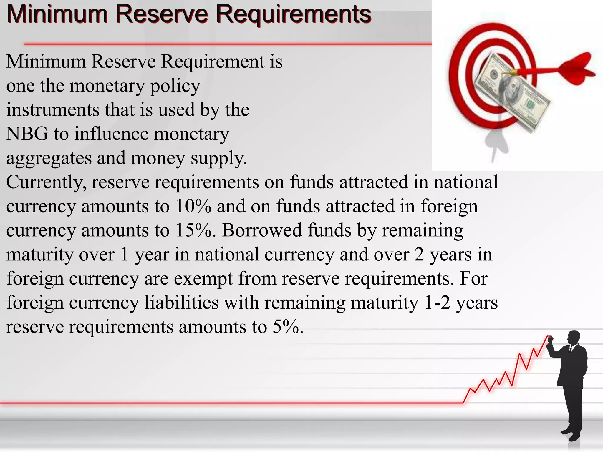 Minimum Reserve Requirements
Minimum Reserve Requirement is
one the monetary policy
instruments that is used by the
NBG to influence monetary
aggregates and money supply.
Currently, reserve requirements on funds attracted in national
currency amounts to 10% and on funds attracted in foreign
currency amounts to 15%. Borrowed funds by remaining
maturity over 1 year in national currency and over 2 years in
foreign currency are exempt from reserve requirements. For
foreign currency liabilities with remaining maturity 1-2 years
reserve requirements amounts to 5%.
 