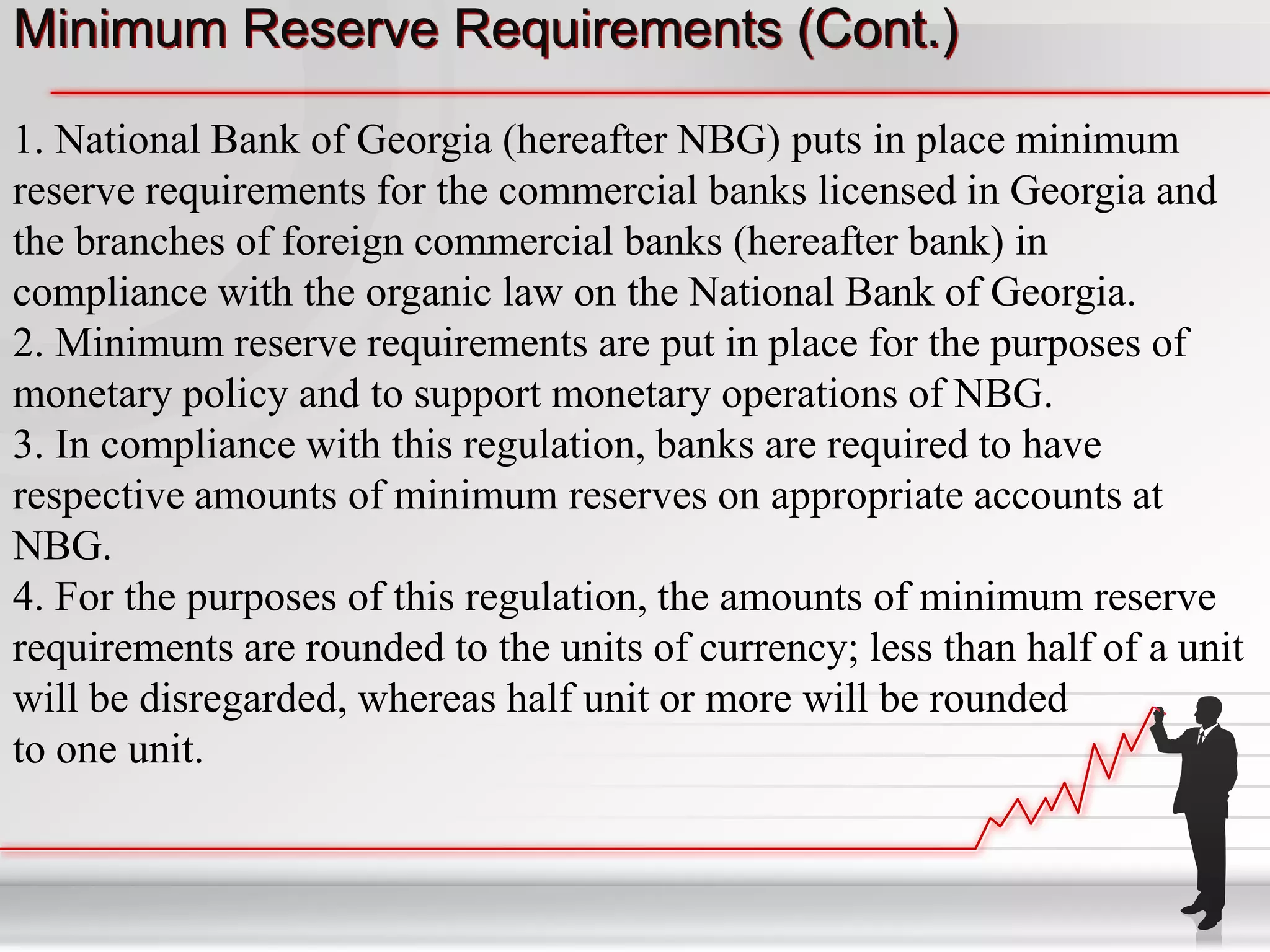 Minimum Reserve Requirements (Cont.)

1. National Bank of Georgia (hereafter NBG) puts in place minimum
reserve requirements for the commercial banks licensed in Georgia and
the branches of foreign commercial banks (hereafter bank) in
compliance with the organic law on the National Bank of Georgia.
2. Minimum reserve requirements are put in place for the purposes of
monetary policy and to support monetary operations of NBG.
3. In compliance with this regulation, banks are required to have
respective amounts of minimum reserves on appropriate accounts at
NBG.
4. For the purposes of this regulation, the amounts of minimum reserve
requirements are rounded to the units of currency; less than half of a unit
will be disregarded, whereas half unit or more will be rounded
to one unit.
 