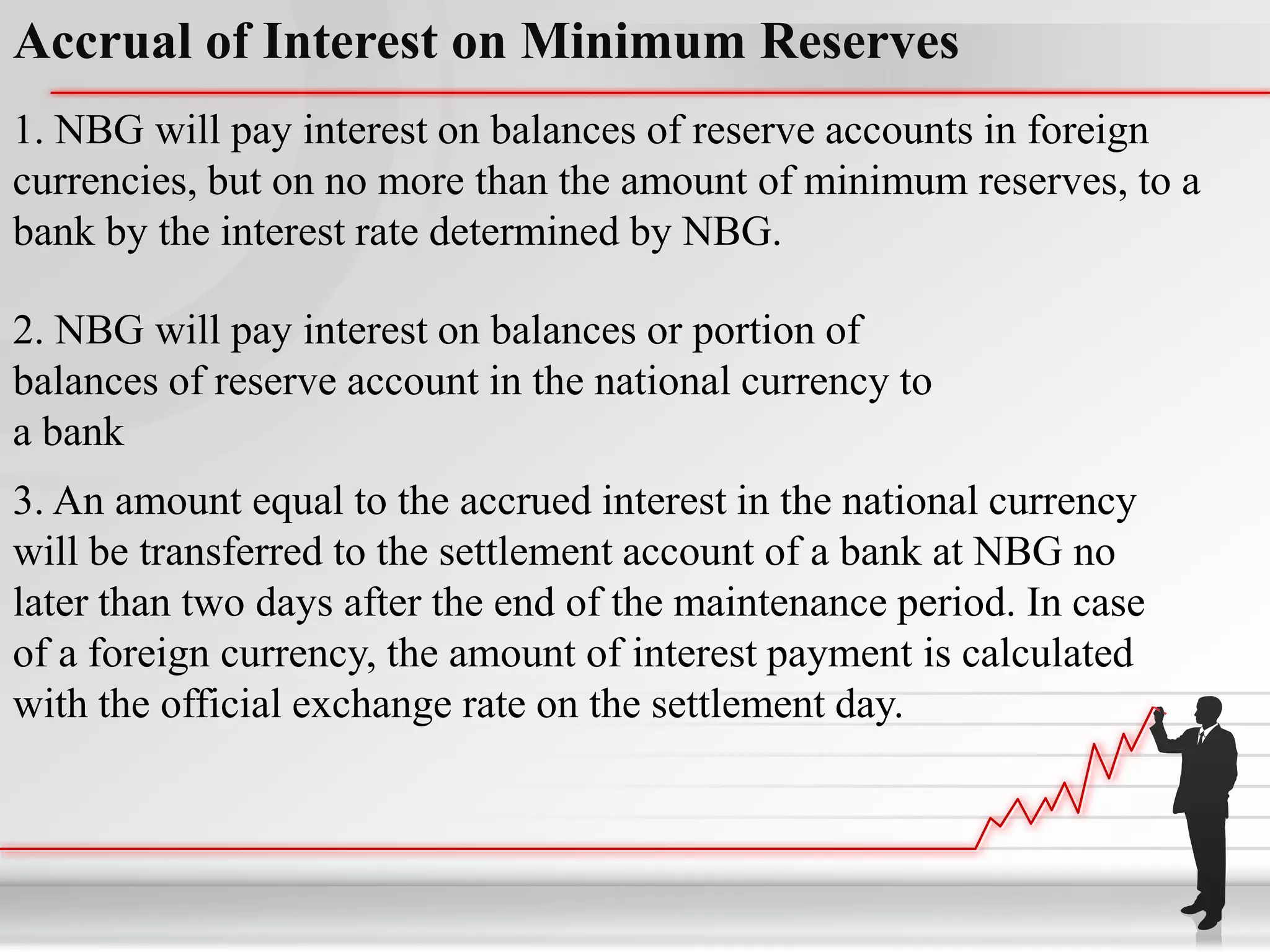 Accrual of Interest on Minimum Reserves
1. NBG will pay interest on balances of reserve accounts in foreign
currencies, but on no more than the amount of minimum reserves, to a
bank by the interest rate determined by NBG.

2. NBG will pay interest on balances or portion of
balances of reserve account in the national currency to
a bank
3. An amount equal to the accrued interest in the national currency
will be transferred to the settlement account of a bank at NBG no
later than two days after the end of the maintenance period. In case
of a foreign currency, the amount of interest payment is calculated
with the official exchange rate on the settlement day.
 