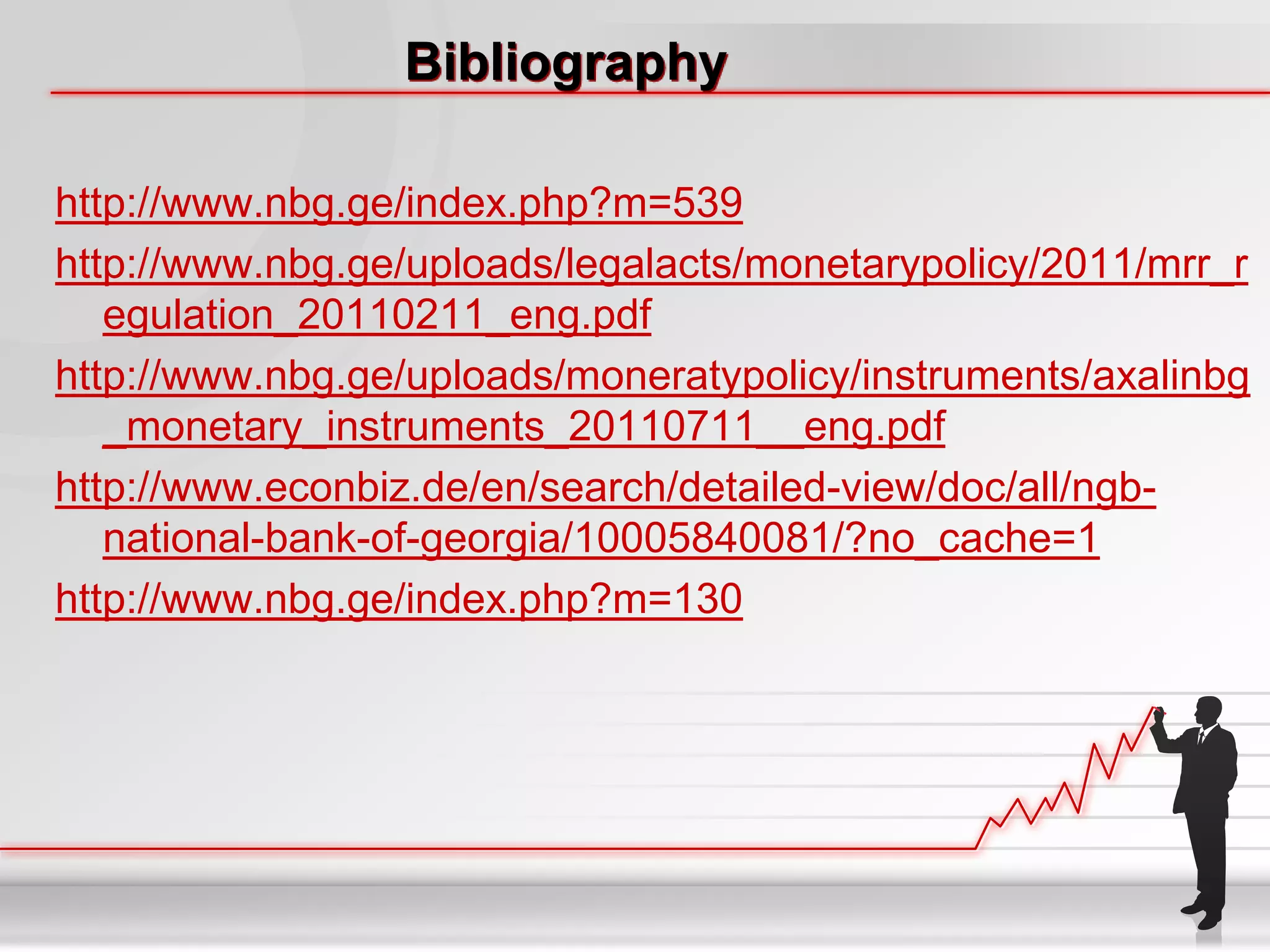Bibliography

http://www.nbg.ge/index.php?m=539
http://www.nbg.ge/uploads/legalacts/monetarypolicy/2011/mrr_r
   egulation_20110211_eng.pdf
http://www.nbg.ge/uploads/moneratypolicy/instruments/axalinbg
   _monetary_instruments_20110711__eng.pdf
http://www.econbiz.de/en/search/detailed-view/doc/all/ngb-
   national-bank-of-georgia/10005840081/?no_cache=1
http://www.nbg.ge/index.php?m=130
 