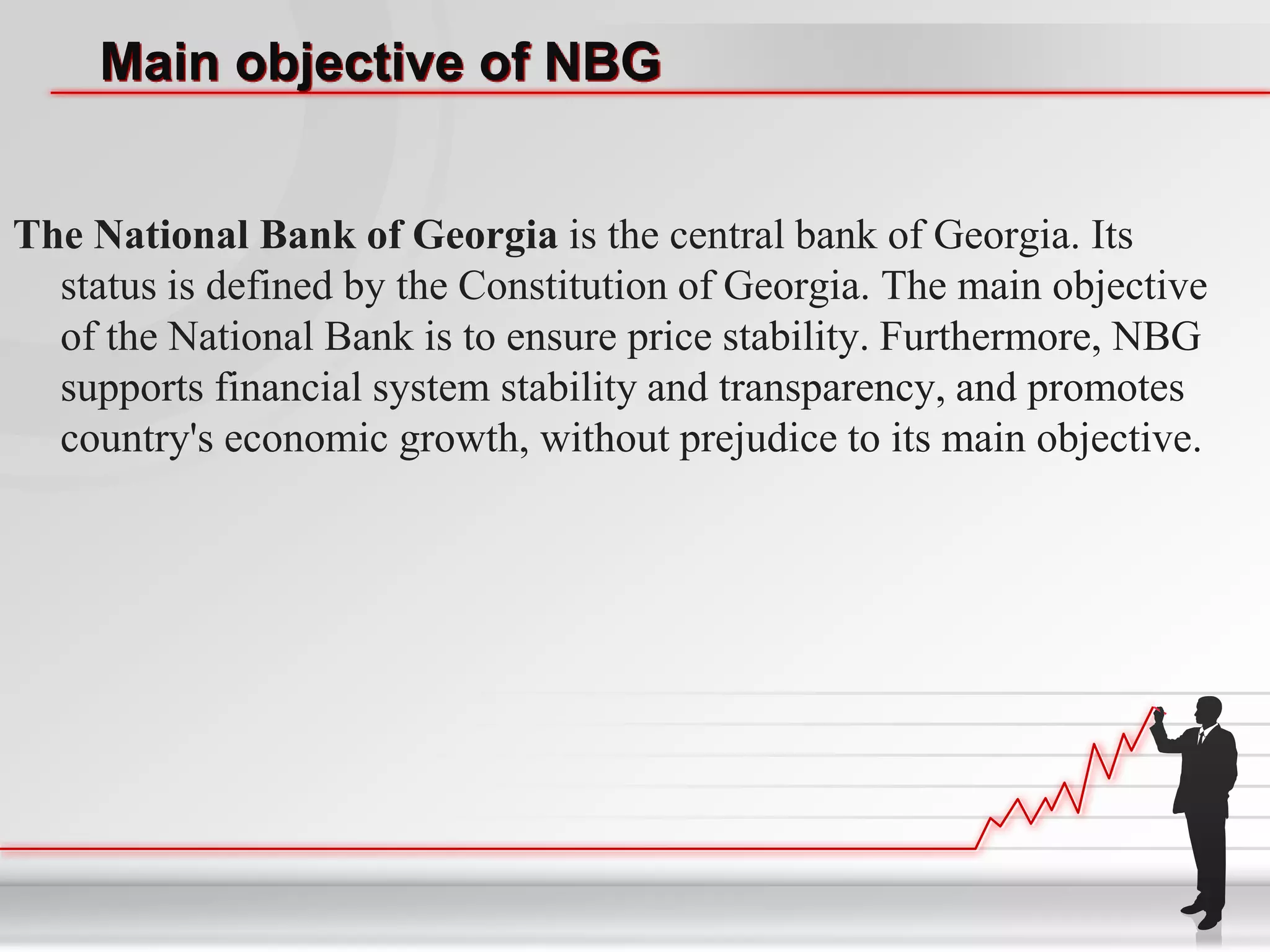 Main objective of NBG


The National Bank of Georgia is the central bank of Georgia. Its
  status is defined by the Constitution of Georgia. The main objective
  of the National Bank is to ensure price stability. Furthermore, NBG
  supports financial system stability and transparency, and promotes
  country's economic growth, without prejudice to its main objective.
 