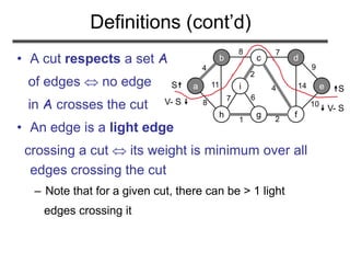 Definitions (cont’d)
• A cut respects a set A
of edges  no edge
in A crosses the cut
• An edge is a light edge
crossing a cut  its weight is minimum over all
edges crossing the cut
– Note that for a given cut, there can be > 1 light
edges crossing it
a
b c d
e
h g f
i
4
8 7
8
11
1 2
7
2
4 14
9
10
6
S
V- S 
S
 V- S
 