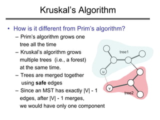 Kruskal’s Algorithm
• How is it different from Prim’s algorithm?
– Prim’s algorithm grows one
tree all the time
– Kruskal’s algorithm grows
multiple trees (i.e., a forest)
at the same time.
– Trees are merged together
using safe edges
– Since an MST has exactly |V| - 1
edges, after |V| - 1 merges,
we would have only one component
u
v
tree1
tree2
 