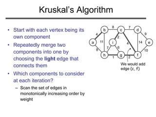 We would add
edge (c, f)
a
b c d
e
h g f
i
4
8 7
8
11
1 2
7
2
4 14
9
10
6
Kruskal’s Algorithm
• Start with each vertex being its
own component
• Repeatedly merge two
components into one by
choosing the light edge that
connects them
• Which components to consider
at each iteration?
– Scan the set of edges in
monotonically increasing order by
weight
 
