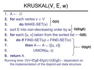 1. A ← 
2. for each vertex v  V
3. do MAKE-SET(v)
4. sort E into non-decreasing order by w
5. for each (u, v) taken from the sorted list
6. do if FIND-SET(u)  FIND-SET(v)
7. then A ← A  {(u, v)}
8. UNION(u, v)
9. return A
Running time: O(V+ElgE+ElgV)=O(ElgE) – dependent on
the implementation of the disjoint-set data structure
KRUSKAL(V, E, w)
O(V)
O(ElgE)
O(E)
O(lgV)
 
