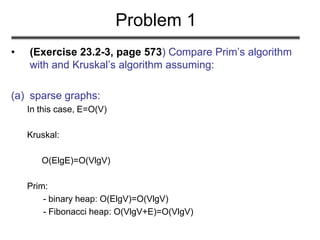 Problem 1
• (Exercise 23.2-3, page 573) Compare Prim’s algorithm
with and Kruskal’s algorithm assuming:
(a) sparse graphs:
In this case, E=O(V)
Kruskal:
O(ElgE)=O(VlgV)
Prim:
- binary heap: O(ElgV)=O(VlgV)
- Fibonacci heap: O(VlgV+E)=O(VlgV)
 