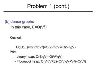 Problem 1 (cont.)
(b) dense graphs
In this case, E=O(V2)
Kruskal:
O(ElgE)=O(V2lgV2)=O(2V2lgV)=O(V2lgV)
Prim:
- binary heap: O(ElgV)=O(V2lgV)
- Fibonacci heap: O(VlgV+E)=O(VlgV+V2)=O(V2)
 