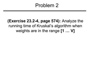 (Exercise 23.2-4, page 574): Analyze the
running time of Kruskal’s algorithm when
weights are in the range [1 … V]
Problem 2
 