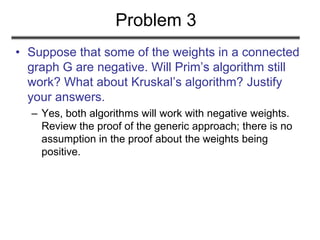 Problem 3
• Suppose that some of the weights in a connected
graph G are negative. Will Prim’s algorithm still
work? What about Kruskal’s algorithm? Justify
your answers.
– Yes, both algorithms will work with negative weights.
Review the proof of the generic approach; there is no
assumption in the proof about the weights being
positive.
 