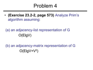 Problem 4
• (Exercise 23.2-2, page 573) Analyze Prim’s
algorithm assuming:
(a) an adjacency-list representation of G
O(ElgV)
(b) an adjacency-matrix representation of G
O(ElgV+V2)
 