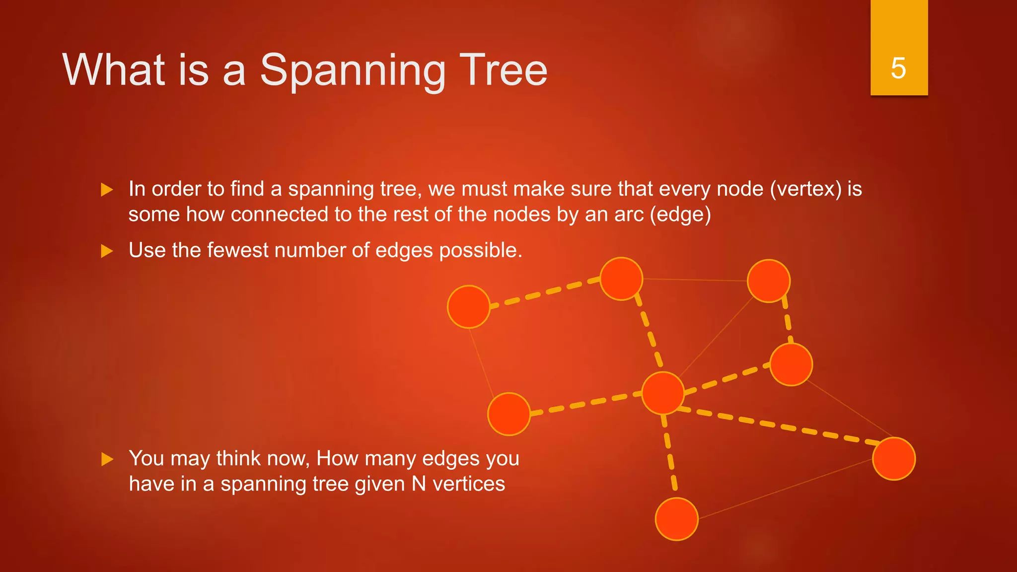 What is a Spanning Tree
 In order to find a spanning tree, we must make sure that every node (vertex) is
some how connected to the rest of the nodes by an arc (edge)
 Use the fewest number of edges possible.
 You may think now, How many edges you
have in a spanning tree given N vertices
5
 