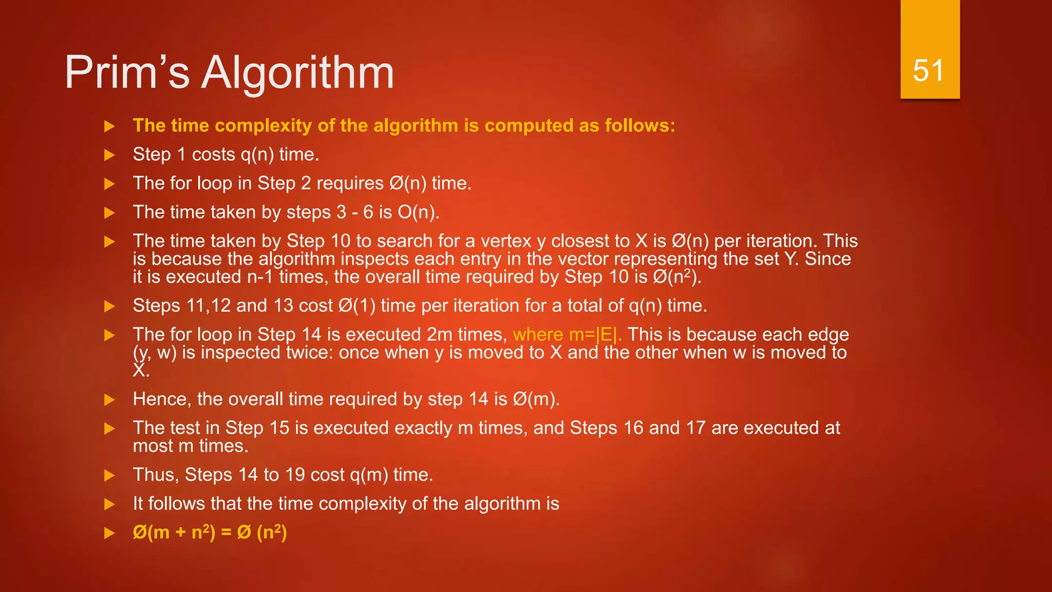 Prim’s Algorithm
 The time complexity of the algorithm is computed as follows:
 Step 1 costs q(n) time.
 The for loop in Step 2 requires Ø(n) time.
 The time taken by steps 3 - 6 is O(n).
 The time taken by Step 10 to search for a vertex y closest to X is Ø(n) per iteration. This
is because the algorithm inspects each entry in the vector representing the set Y. Since
it is executed n-1 times, the overall time required by Step 10 is Ø(n2).
 Steps 11,12 and 13 cost Ø(1) time per iteration for a total of q(n) time.
 The for loop in Step 14 is executed 2m times, where m=|E|. This is because each edge
(y, w) is inspected twice: once when y is moved to X and the other when w is moved to
X.
 Hence, the overall time required by step 14 is Ø(m).
 The test in Step 15 is executed exactly m times, and Steps 16 and 17 are executed at
most m times.
 Thus, Steps 14 to 19 cost q(m) time.
 It follows that the time complexity of the algorithm is
 Ø(m + n2) = Ø (n2)
51
 