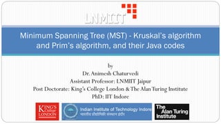 Minimum Spanning Tree (MST) - Kruskal’s algorithm
and Prim’s algorithm, and their Java codes
by
Dr.Animesh Chaturvedi
Assistant Professor: LNMIIT Jaipur
Post Doctorate: King’s College London &TheAlanTuring Institute
PhD: IIT Indore
 