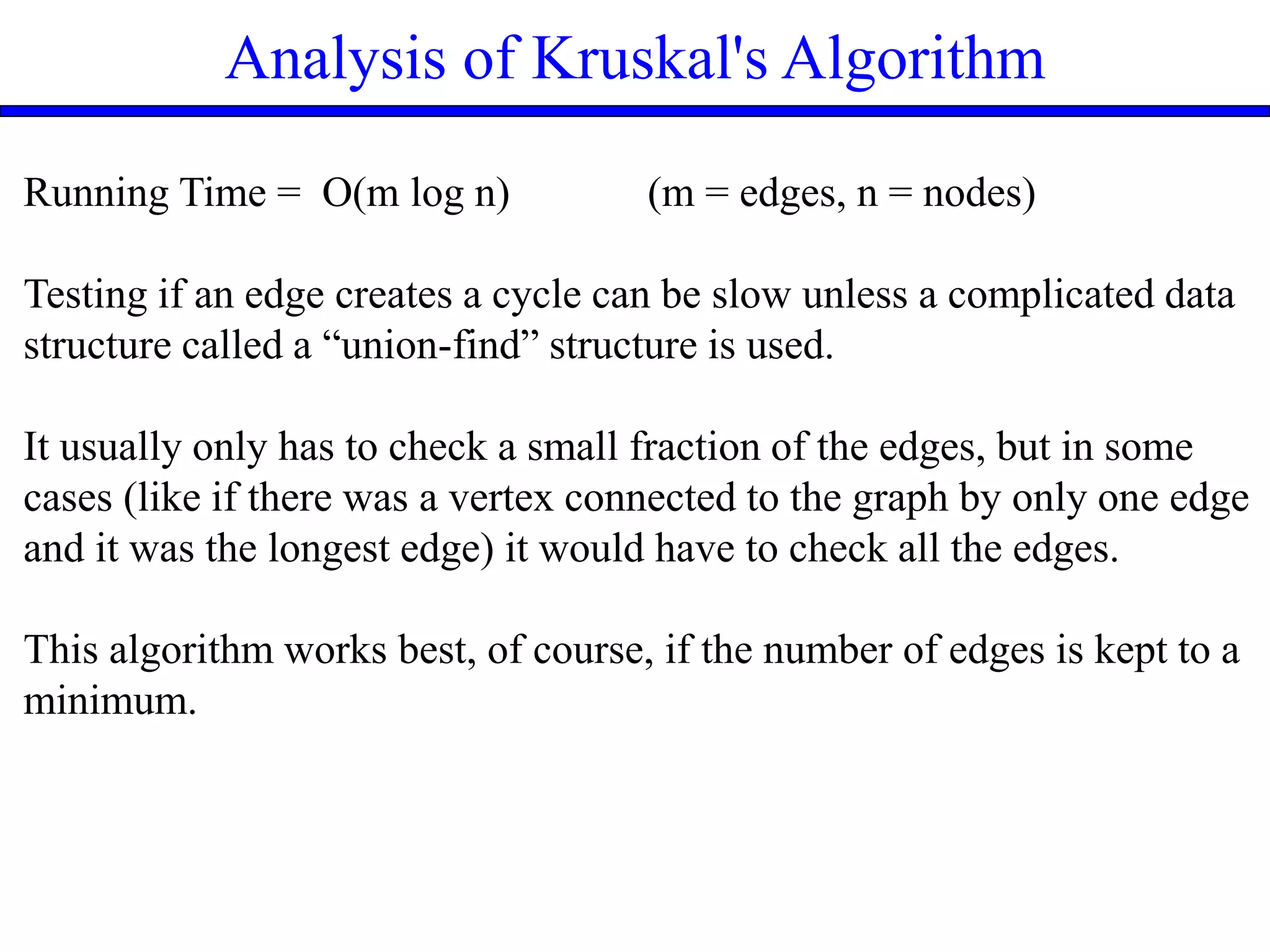 Analysis of Kruskal's Algorithm
Running Time = O(m log n) (m = edges, n = nodes)
Testing if an edge creates a cycle can be slow unless a complicated data
structure called a “union-find” structure is used.
It usually only has to check a small fraction of the edges, but in some
cases (like if there was a vertex connected to the graph by only one edge
and it was the longest edge) it would have to check all the edges.
This algorithm works best, of course, if the number of edges is kept to a
minimum.
 