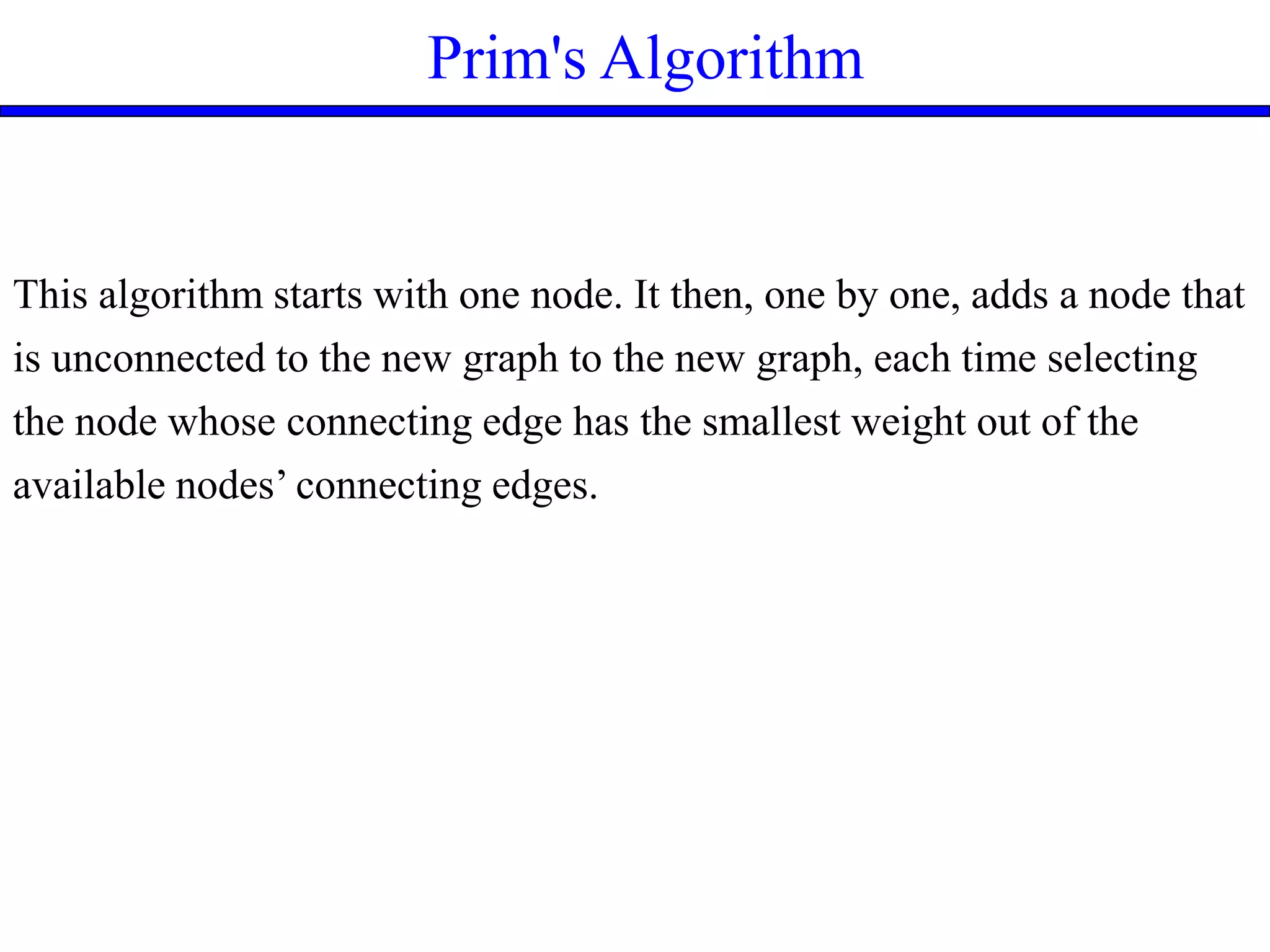 Prim's Algorithm
This algorithm starts with one node. It then, one by one, adds a node that
is unconnected to the new graph to the new graph, each time selecting
the node whose connecting edge has the smallest weight out of the
available nodes’ connecting edges.
 