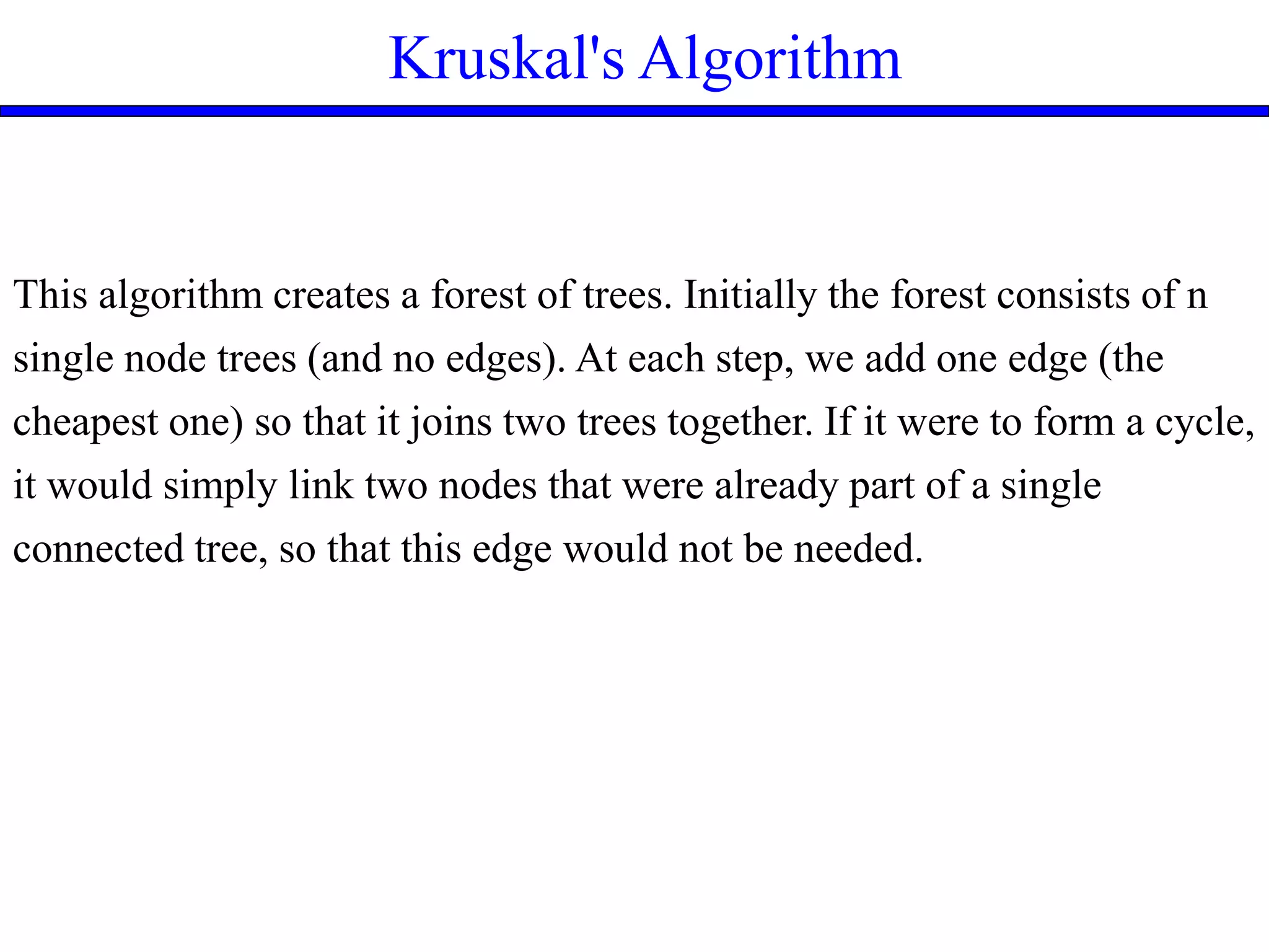 Kruskal's Algorithm
This algorithm creates a forest of trees. Initially the forest consists of n
single node trees (and no edges). At each step, we add one edge (the
cheapest one) so that it joins two trees together. If it were to form a cycle,
it would simply link two nodes that were already part of a single
connected tree, so that this edge would not be needed.
 
